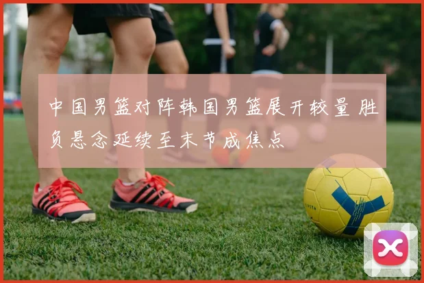 中国男篮对阵韩国男篮展开较量 胜负悬念延续至末节成焦点