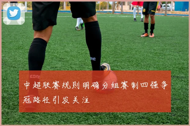 中超联赛规则明确分组赛制四强争冠路径引发关注