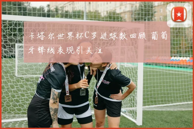 卡塔尔世界杯C罗进球数回顾 葡萄牙锋线表现引关注