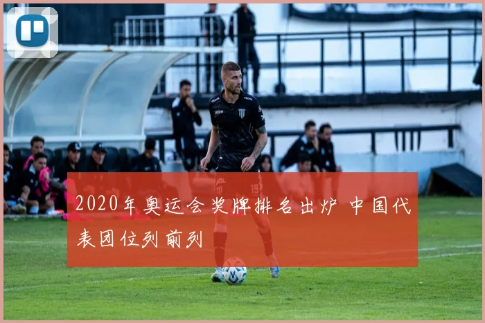 2020年奥运会奖牌排名出炉 中国代表团位列前列