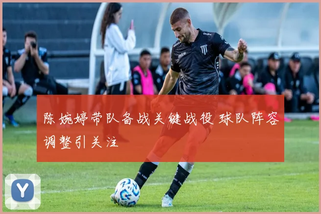 陈婉婷带队备战关键战役 球队阵容调整引关注