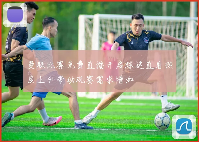 曼联比赛免费直播开启球迷直看热度上升带动观赛需求增加