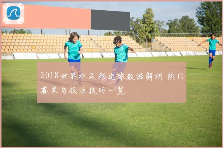 2018世界杯足彩进球数据解析 热门赛果与投注技巧一览