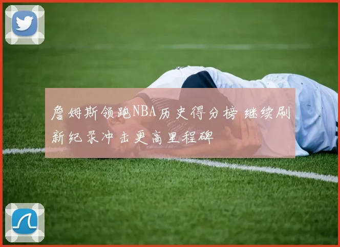 詹姆斯领跑NBA历史得分榜 继续刷新纪录冲击更高里程碑