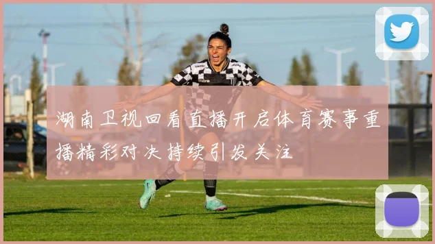 湖南卫视回看直播开启体育赛事重播精彩对决持续引发关注
