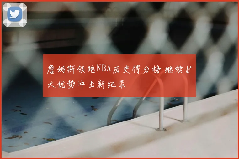 詹姆斯领跑NBA历史得分榜 继续扩大优势冲击新纪录