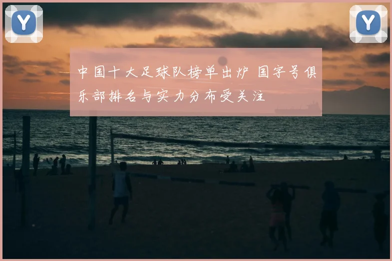 中国十大足球队榜单出炉 国字号俱乐部排名与实力分布受关注