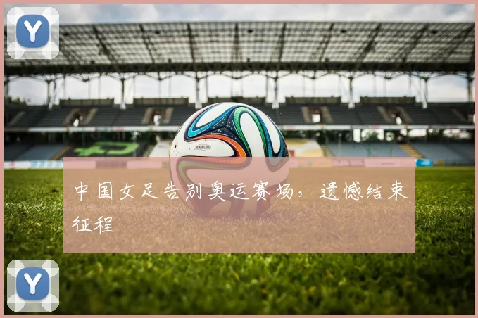 中国女足告别奥运赛场，遗憾结束征程