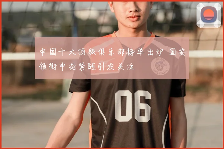 中国十大顶级俱乐部榜单出炉 国安领衔申花紧随引发关注