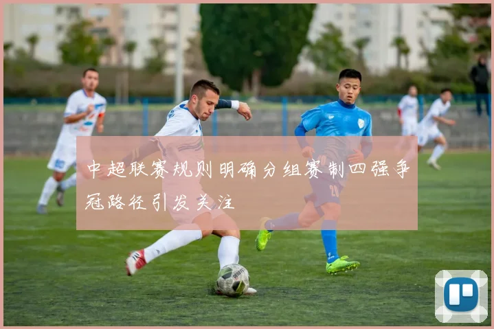 中超联赛规则明确分组赛制四强争冠路径引发关注