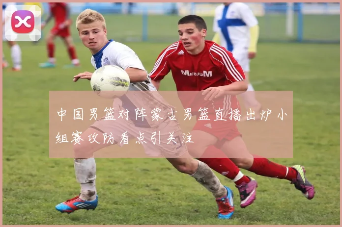 中国男篮对阵蒙古男篮直播出炉小组赛攻防看点引关注