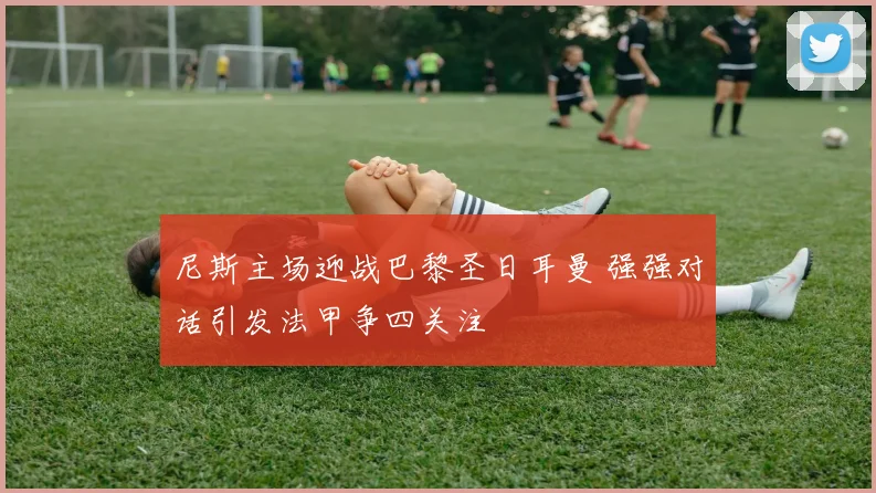 尼斯主场迎战巴黎圣日耳曼 强强对话引发法甲争四关注