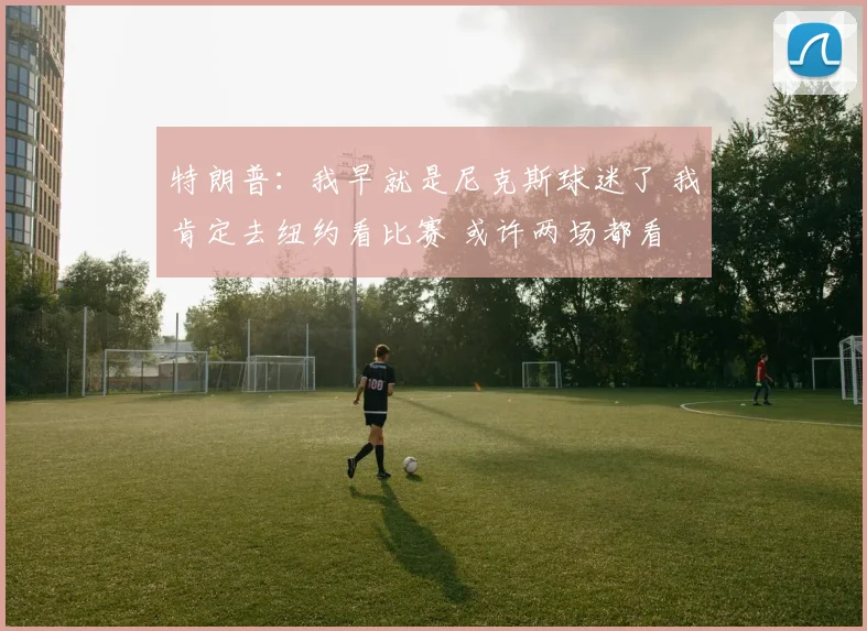 特朗普：我早就是尼克斯球迷了 我肯定去纽约看比赛 或许两场都看