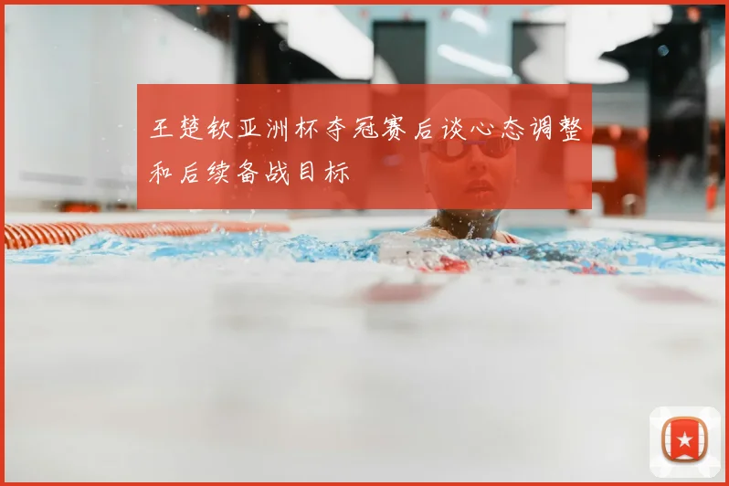 王楚钦亚洲杯夺冠赛后谈心态调整和后续备战目标