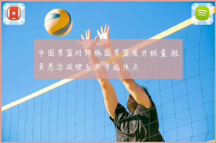 中国男篮对阵韩国男篮展开较量 胜负悬念延续至末节成焦点