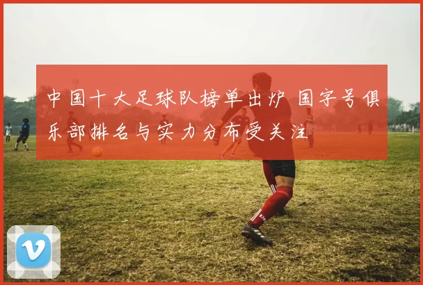 中国十大足球队榜单出炉 国字号俱乐部排名与实力分布受关注