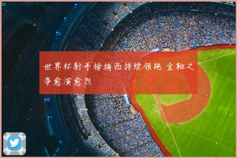 世界杯射手榜梅西持续领跑 金靴之争愈演愈烈