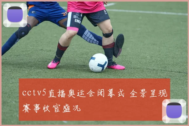 cctv5直播奥运会闭幕式 全景呈现赛事收官盛况