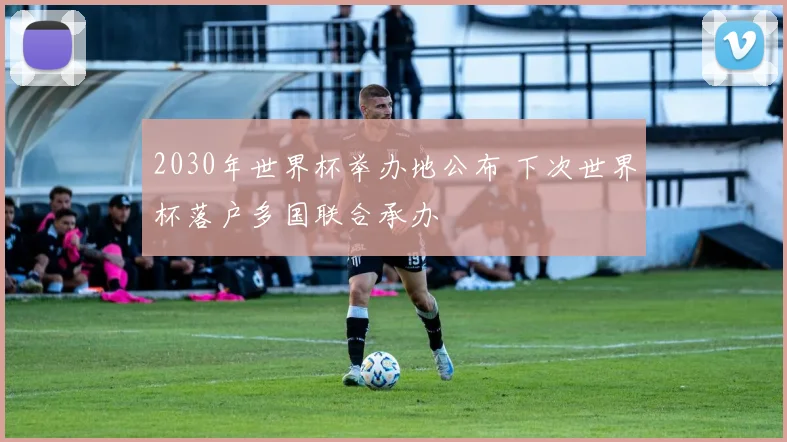 2030年世界杯举办地公布 下次世界杯落户多国联合承办